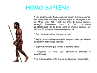 HOMO SAPIENS
* Los orígenes del homo sapiens siguen siendo oscuros,
las evidencias actuales apuntan a que su emergencia es
en África entre 150 y 200 mil años. El homo sapiens
emergió finalmente como el único homínido
apoderándose de la tierra para sí mismo durante los
últimos 25 mil años,libre de competencia.
* Eran similares al ser humano actual.
* Mejor capacidad comunicativa y organizativa, por ello se
adaptaron a todos los habitats.
* Significa hombre que piensa o hombre sabio.
* Organizó su vida con estructuras sociales y
económicas.
* Es el antepasado más directo de la actual Humanidad.
 