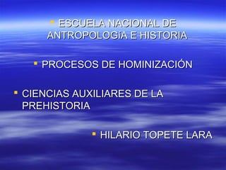  ESCUELA NACIONAL DE
ANTROPOLOGíA E HISTORIA
 PROCESOS DE HOMINIZACIÓN
 CIENCIAS AUXILIARES DE LA
PREHISTORIA
 HILARIO TOPETE LARA

 