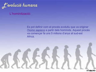 L'evolució humana L’hominització: Es pot definir com el procés evolutiu que va originar  l’homo sapiens  a partir dels homínids. Aquest procés va començar fa uns 5 milions d’anys al sud-est Africà. 
