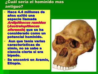 ¿Cuál sería el homínido mas
antiguo?
 Hace 4.4 millones de
años exitió una
especie llamada
Ardipithecus ramidus
(Australopithecus
aferensis) que se ha
considerado como un
potencial hominido.
 Aun que tenía varias
características de
simio, no se sabe a
ciencia cierta si era
bípedo.
 Se encontró en Aramis,
Etiopía.
 