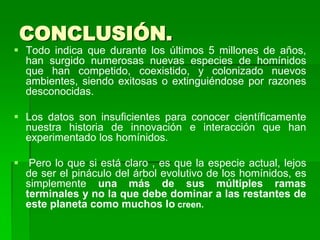CONCLUSIÓN.
 Todo indica que durante los últimos 5 millones de años,
han surgido numerosas nuevas especies de homínidos
que han competido, coexistido, y colonizado nuevos
ambientes, siendo exitosas o extinguiéndose por razones
desconocidas.
 Los datos son insuficientes para conocer científicamente
nuestra historia de innovación e interacción que han
experimentado los homínidos.
 Pero lo que si está claro , es que la especie actual, lejos
de ser el pináculo del árbol evolutivo de los homínidos, es
simplemente una más de sus múltiples ramas
terminales y no la que debe dominar a las restantes de
este planeta como muchos lo creen.
 