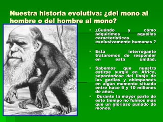 Nuestra historia evolutiva: ¿del mono al
hombre o del hombre al mono?
 ¿Cuándo y cómo
adquirimos aquellas
características
exclusivamente humanas ?
 Esta interrogante
trataremos de responder
en esta unidad.
 Sabemos que nuestra
estirpe surgió en África,
separándose del linaje de
los gorilas y chimpancés
en algún momento situado
entre hace 6 y 10 millones
de años.
 Durante la mayor parte de
este tiempo no fuimos más
que un glorioso puñado de
monos.
 