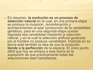 

En resumen, la evolución es un proceso de
selección natural en la cual, en una primera etapa
se produce la mutación, recombinación y
acontecimientos al azar (producción de la variabilidad
genética), para en una segunda etapa quedar
regulada esa variabilidad mediante la selección
natural, y en la cual la selección artificial generada
por el hombre no produce variabilidad. Implícita en su
teoría está también la idea de que la evolución
tiende a la perfección de la especie. El único punto
débil que hoy se achaca a esta teoría es la
suposición de que prácticamente todas las
adquisiciones sean hereditarias.

 