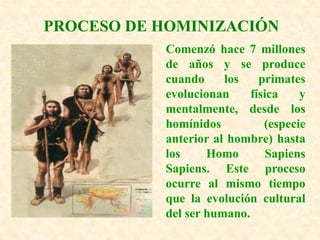 PROCESO DE HOMINIZACIÓN
Comenzó hace 7 millones
de años y se produce
cuando los primates
evolucionan física y
mentalmente, desde los
homínidos (especie
anterior al hombre) hasta
los Homo Sapiens
Sapiens. Este proceso
ocurre al mismo tiempo
que la evolución cultural
del ser humano.
 