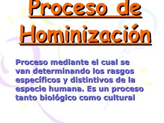 Proceso de Hominización Proceso mediante el cual se van determinando los rasgos específicos y distintivos de la especie humana. Es un proceso tanto biológico como cultural 