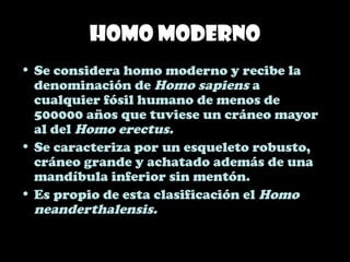 Homo moderno
• Se considera homo moderno y recibe la
denominación de Homo sapiens a
cualquier fósil humano de menos de
500000 años que tuviese un cráneo mayor
al del Homo erectus.
• Se caracteriza por un esqueleto robusto,
cráneo grande y achatado además de una
mandíbula inferior sin mentón.
• Es propio de esta clasificación el Homo
neanderthalensis.
 