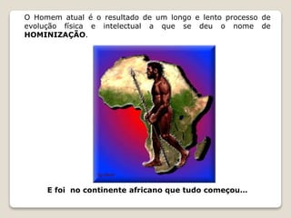 O Homem atual é o resultado de um longo e lento processo de 
evolução física e intelectual a que se deu o nome de 
HOMINIZAÇÃO. 
E foi no continente africano que tudo começou… 
 