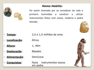 Homo Habilis: 
Foi assim chamado por se considerar ter sido o 
primeiro hominídeo a construir e utilizar 
instrumentos feitos com ossos, madeira e pedra 
lascada. 
- Tempo: 2,5 a 1,5 milhões de anos 
- Localização: África 
- Altura: 1, 40m 
- Deslocação: Bípedes 
- Alimentação: Omnívora 
- Conquistas: Fazia instrumentos toscos 
em pedra 
 