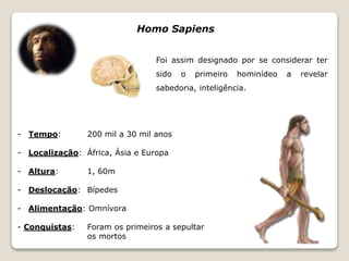- Tempo: 200 mil a 30 mil anos 
- Localização: África, Ásia e Europa 
- Altura: 1, 60m 
- Deslocação: Bípedes 
- Alimentação: Omnívora 
- Conquistas: Foram os primeiros a sepultar 
os mortos 
Homo Sapiens 
Foi assim designado por se considerar ter 
sido o primeiro hominídeo a revelar 
sabedoria, inteligência. 
 