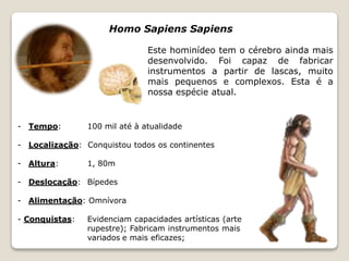 Homo Sapiens Sapiens 
Este hominídeo tem o cérebro ainda mais 
desenvolvido. Foi capaz de fabricar 
instrumentos a partir de lascas, muito 
mais pequenos e complexos. Esta é a 
nossa espécie atual. 
- Tempo: 100 mil até à atualidade 
- Localização: Conquistou todos os continentes 
- Altura: 1, 80m 
- Deslocação: Bípedes 
- Alimentação: Omnívora 
- Conquistas: Evidenciam capacidades artísticas (arte 
rupestre); Fabricam instrumentos mais 
variados e mais eficazes; 
 