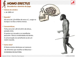 Joana Cirne | Marília Henriques
• Volume de cérebro:
c. de 1000 cm3
• Quando?
Há cerca de 1,8 milhões de anos a.C., surgia na
Europa e na Ásia o Homo erectus.
• Características:
Tinha cerca de 1,30 m/1,50 m de altura,
posição ereta.
O queixo era recuado e as mandíbulas
possuíam fileiras arredondadas de dentes.
A comunicação era semelhante ao de um
recém-nascido.
• Como vivia?
O Homo erectus deslocava-se à procura
de alimentos que recolhia na Natureza –
ECONOMIA RECOLETORA.
HOMO ERECTUSHOMO ERECTUS
Descoberta e domínio do fogo.
 