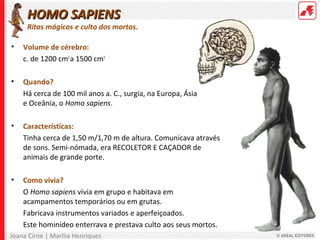 Joana Cirne | Marília Henriques
HOMO SAPIENSHOMO SAPIENS
Ritos mágicos e culto dos mortos.
• Volume de cérebro:
c. de 1200 cm3
a 1500 cm3
• Quando?
Há cerca de 100 mil anos a. C., surgia, na Europa, Ásia
e Oceânia, o Homo sapiens.
• Características:
Tinha cerca de 1,50 m/1,70 m de altura. Comunicava através
de sons. Semi-nómada, era RECOLETOR E CAÇADOR de
animais de grande porte.
• Como vivia?
O Homo sapiens vivia em grupo e habitava em
acampamentos temporários ou em grutas.
Fabricava instrumentos variados e aperfeiçoados.
Este hominídeo enterrava e prestava culto aos seus mortos.
 