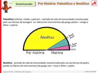 Joana Cirne | Marília Henriques
Pré-História: Paleolítico e Neolítico
Paleolítico (inferior, médio, superior) – período da vida da Humanidade caracterizado
pelo uso técnica da lascagem no fabrico de instrumentos (do grego paleos = antigo e
lithos = pedra).
Neolítico - período da vida da Humanidade caracterizado pelo uso da técnica da pedra
polida no fabrico de instrumentos (do grego neo = novo e lithos = pedra.
Sintetizando:
 