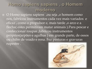 

O Homo sapiens sapiens ,ou seja ,o homem como
nos, fabricou instrumentos cada vez mais variados e
eficaz , como o propulsor e, mais tarde ,o arco e a
flecha( estes permitiram matar animais ).Para pescar e
confeccionar roupas ,fabricou instrumentos
próprios(arpões e agulhas ) em grande parte, de ossos
ou chifre de veado e rena. Fez pinturas e gravuras
rupestre .

 