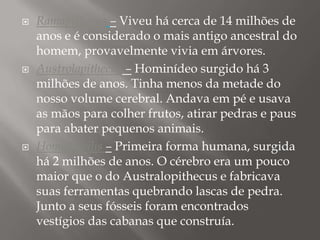 





Ramapithecus – Viveu há cerca de 14 milhões de
anos e é considerado o mais antigo ancestral do
homem, provavelmente vivia em árvores.
Austrolapithecus – Hominídeo surgido há 3
milhões de anos. Tinha menos da metade do
nosso volume cerebral. Andava em pé e usava
as mãos para colher frutos, atirar pedras e paus
para abater pequenos animais.
Homo habilis – Primeira forma humana, surgida
há 2 milhões de anos. O cérebro era um pouco
maior que o do Australopithecus e fabricava
suas ferramentas quebrando lascas de pedra.
Junto a seus fósseis foram encontrados
vestígios das cabanas que construía.

 