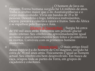





Pithencantropo ou Homo erectus – O homem de Java ou
Pequim. Forma humana surgida há 1,6 milhões de anos.
Tinha o cérebro maior que o do Australopithecus e o
corpo mais evoluído. Vivia em bandos de 25 a 30
pessoas. Descobriu o fogo, fabricava instrumentos,
caçava, pescava e colectava raízes e frutos. Saiu da África
e se espalhou pela Europa e Ásia.
Homem sapiens (Homem de Neanderthal) – Surgiu há cerca
de 150 mil anos atrás. Enfrentou um período glacial
muito intenso. Seu cérebro era aproximadamente igual
ao nosso e usava instrumentos bem feitos e já enterrava
os mortos. Conviveu com os primeiros homens
modernos.
Homo sapiens sapiens (Homem atual) – O mais antigo fóssil
dessa espécie é a do homem de Cro-magnon, surgido há
cerca de 35 mil anos atrás. Fisicamente é igual ao homem
actual. Seu cérebro era bem desenvolvido. Em busca de
caça, ocupou toda as partes da Terra, em grupos de
caçadores e colectores.

 