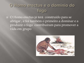 

O Homo erectus já terá construído para se
abrigar , e foi também o primeiro a dominar e a
produzir o fogo contribuíram para promover a
vida em grupo

 
