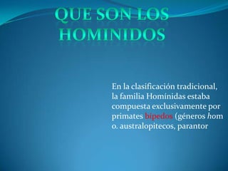 En la clasificación tradicional,
la familia Homínidas estaba
compuesta exclusivamente por
primates bípedos (géneros hom
o. australopitecos, parantor
 
