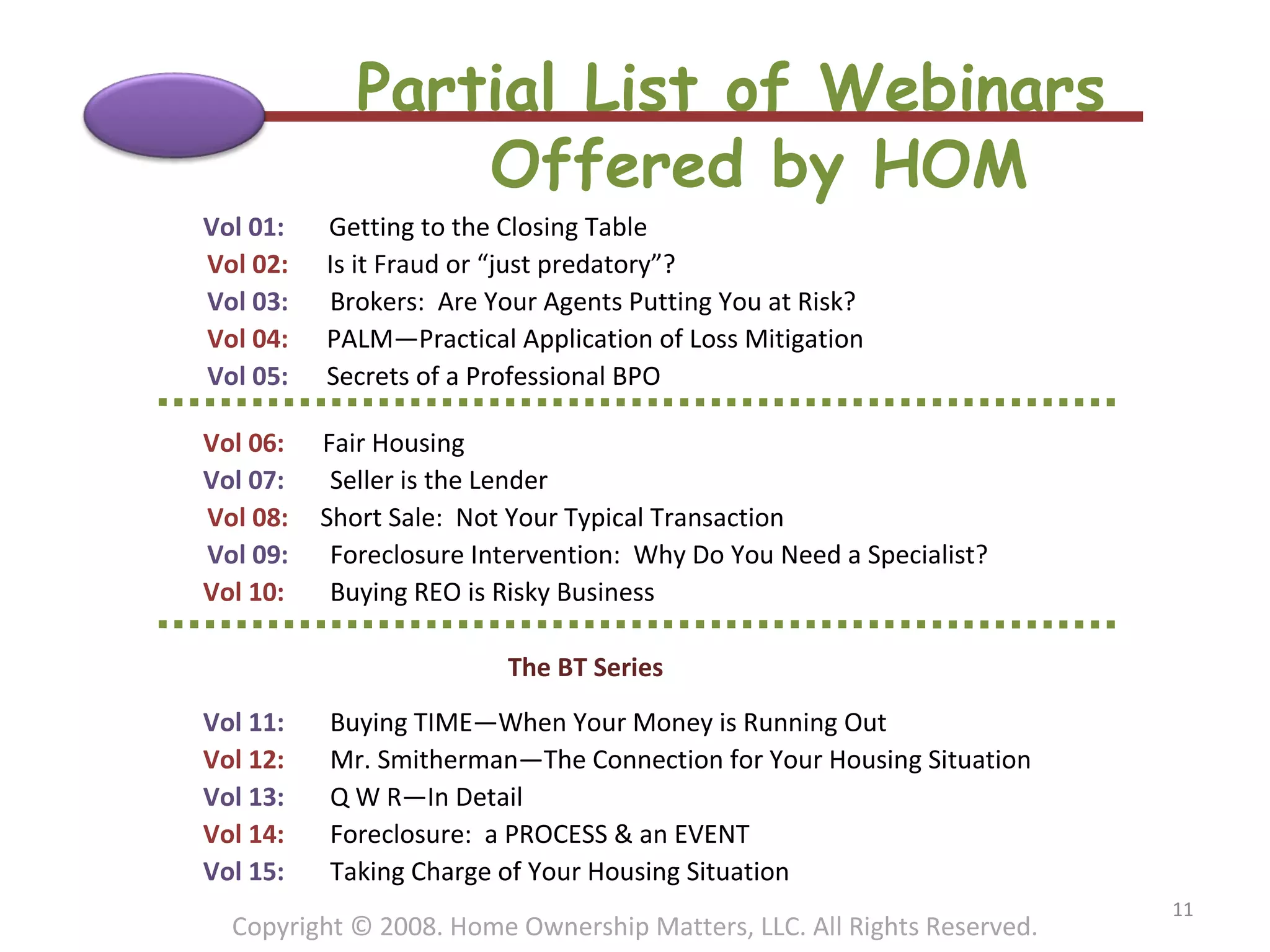Partial List of Webinars  Offered by HOM Copyright © 2008. Home Ownership Matters, LLC. All Rights Reserved. Vol 01:  Getting to the Closing Table   Vol 02:  Is it Fraud or “just predatory”?   Vol 03: Brokers:  Are Your Agents Putting You at Risk?   Vol 04:  PALM—Practical Application of Loss Mitigation   Vol 05:  Secrets of a Professional BPO   Vol 06:  Fair Housing Vol 07: Seller is the Lender   Vol 08:  Short Sale:  Not Your Typical Transaction   Vol 09:  Foreclosure Intervention:  Why Do You Need a Specialist? Vol 10:  Buying REO is Risky Business     The BT Series   Vol 11:  Buying TIME—When Your Money is Running Out Vol 12:  Mr. Smitherman—The Connection for Your Housing Situation Vol 13: Q W R—In Detail Vol 14:  Foreclosure:  a PROCESS & an EVENT Vol 15:  Taking Charge of Your Housing Situation 