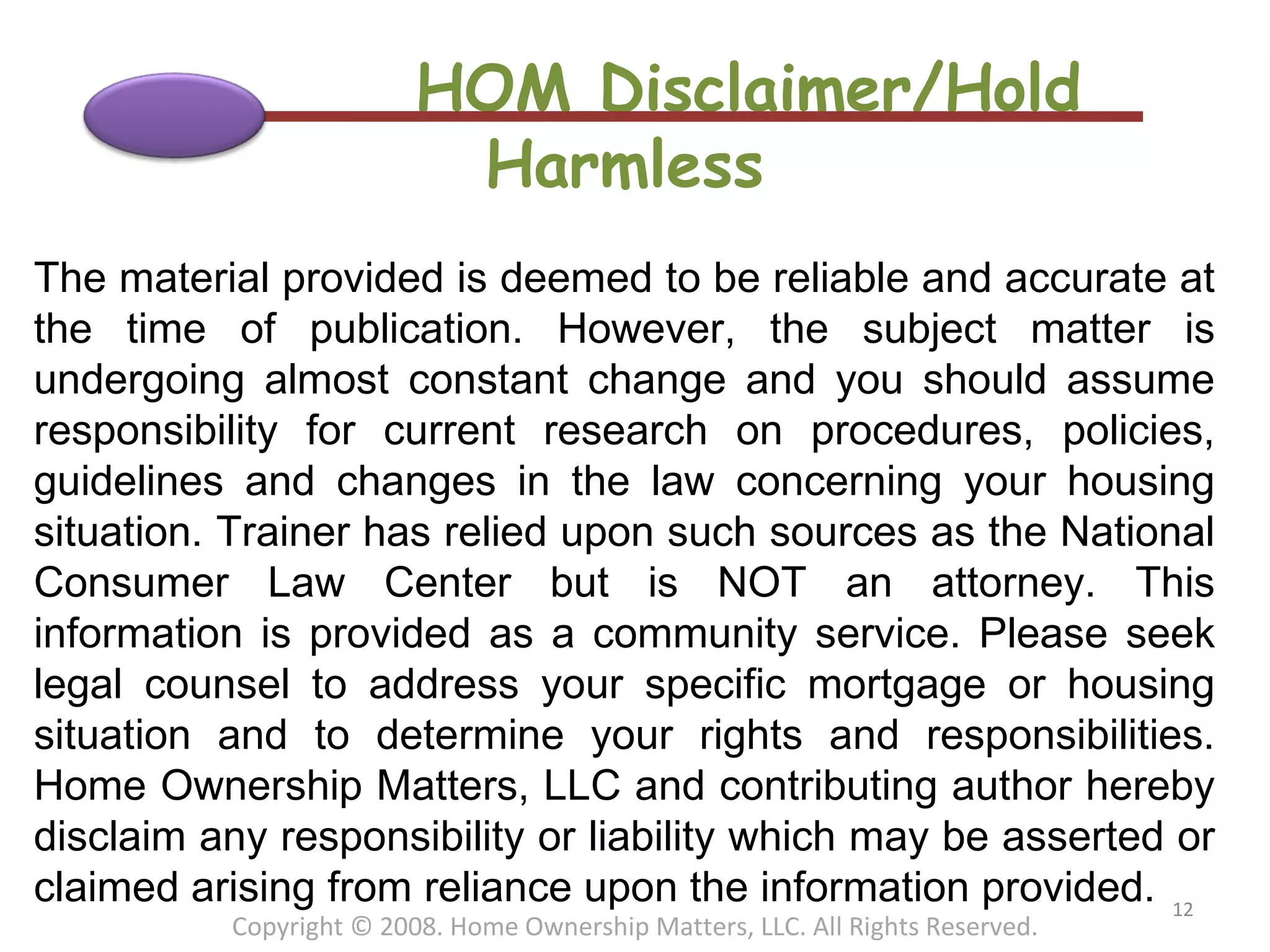 HOM Disclaimer/Hold Harmless The material provided is deemed to be reliable and accurate at the time of publication. However, the subject matter is undergoing almost constant change and you should assume responsibility for current research on procedures, policies, guidelines and changes in the law concerning your housing situation. Trainer has relied upon such sources as the National Consumer Law Center but is NOT an attorney. This information is provided as a community service. Please seek legal counsel to address your specific mortgage or housing situation and to determine your rights and responsibilities. Home Ownership Matters, LLC and contributing author hereby disclaim any responsibility or liability which may be asserted or claimed arising from reliance upon the information provided. Copyright © 2008. Home Ownership Matters, LLC. All Rights Reserved. 