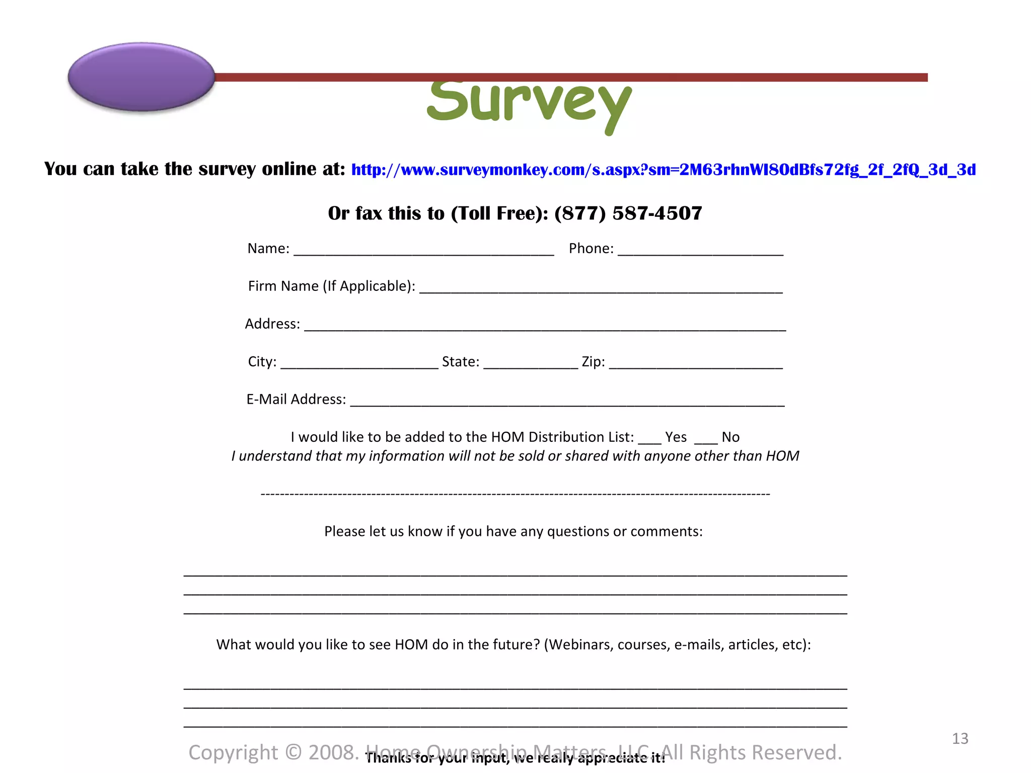 Survey You can take the survey online at:  http://www.surveymonkey.com/s.aspx?sm=2M63rhnWI80dBfs72fg_2f_2fQ_3d_3d   Or fax this to (Toll Free): (877) 587-4507 Name: _________________________________  Phone: _____________________ Firm Name (If Applicable): ______________________________________________ Address: _____________________________________________________________ City: ____________________ State: ____________ Zip: ______________________ E-Mail Address: _______________________________________________________ I would like to be added to the HOM Distribution List: ___ Yes  ___ No I understand that my information will not be sold or shared with anyone other than HOM ---------------------------------------------------------------------------------------------------------- Please let us know if you have any questions or comments:  ____________________________________________________________________________________ ____________________________________________________________________________________ ____________________________________________________________________________________ What would you like to see HOM do in the future? (Webinars, courses, e-mails, articles, etc):  ____________________________________________________________________________________ ____________________________________________________________________________________ ____________________________________________________________________________________ Thanks for your input, we really appreciate it! Copyright © 2008. Home Ownership Matters, LLC. All Rights Reserved. 