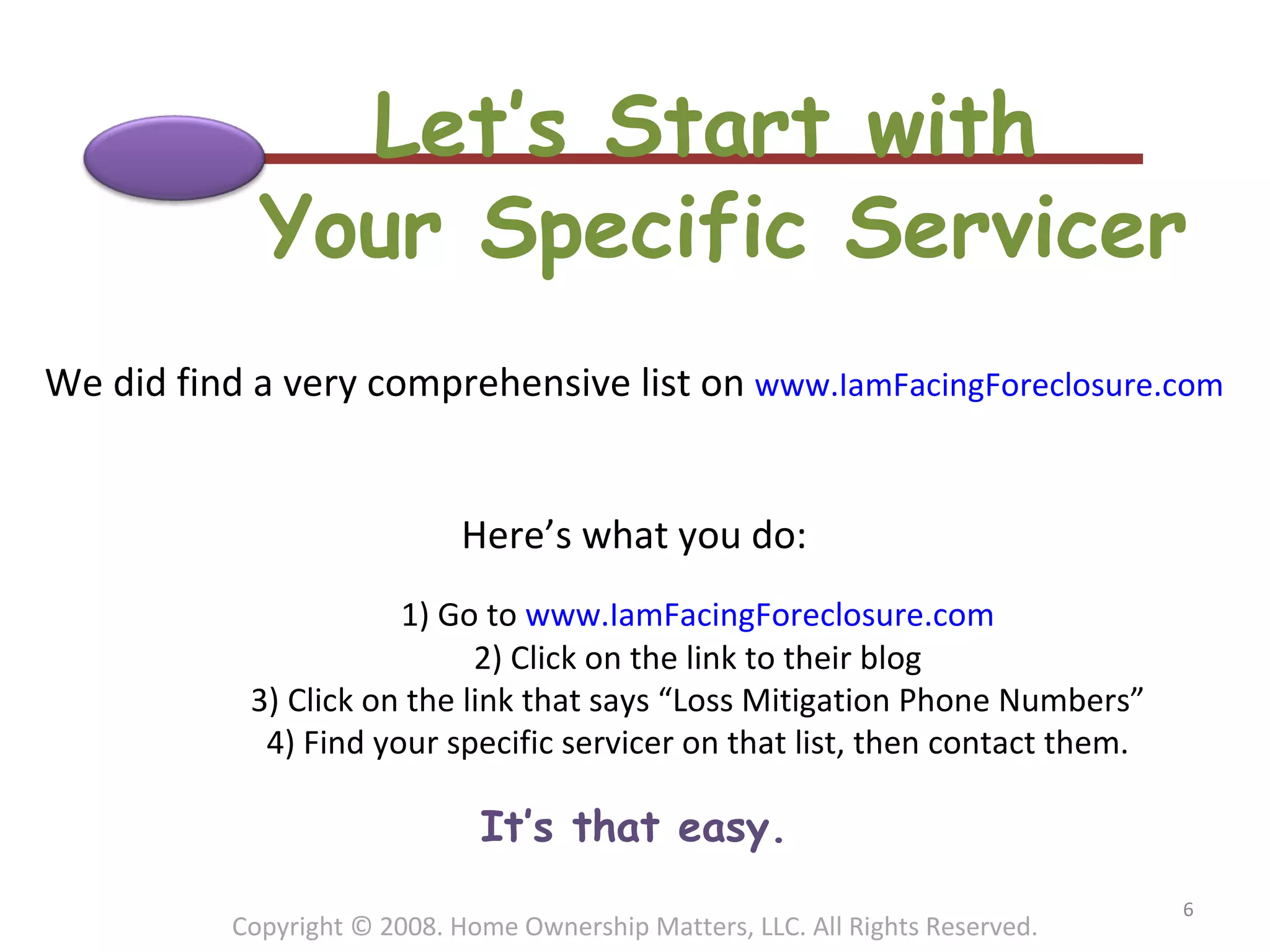 Let’s Start with  Your Specific Servicer We did find a very comprehensive list on  www.IamFacingForeclosure.com Here’s what you do: 1) Go to  www.IamFacingForeclosure.com 2) Click on the link to their blog 3) Click on the link that says “Loss Mitigation Phone Numbers” 4) Find your specific servicer on that list, then contact them. It’s that easy. Copyright © 2008. Home Ownership Matters, LLC. All Rights Reserved. 