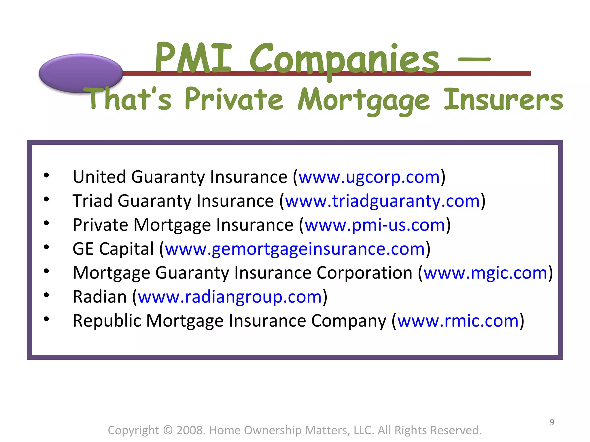 PMI Companies — That’s Private Mortgage Insurers Copyright © 2008. Home Ownership Matters, LLC. All Rights Reserved. United Guaranty Insurance ( www.ugcorp.com )  Triad Guaranty Insurance ( www.triadguaranty.com )  Private Mortgage Insurance ( www.pmi-us.com )  GE Capital ( www.gemortgageinsurance.com )  Mortgage Guaranty Insurance Corporation ( www.mgic.com )  Radian ( www.radiangroup.com )  Republic Mortgage Insurance Company ( www.rmic.com )  