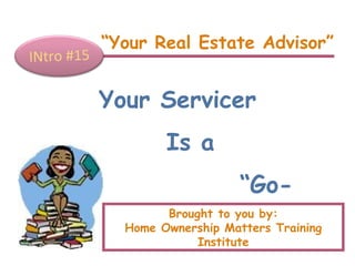 “ Your Real Estate Advisor” INtro #15 Your Servicer Is a  “ Go-Between” Brought to you by: Home Ownership Matters Training Institute 