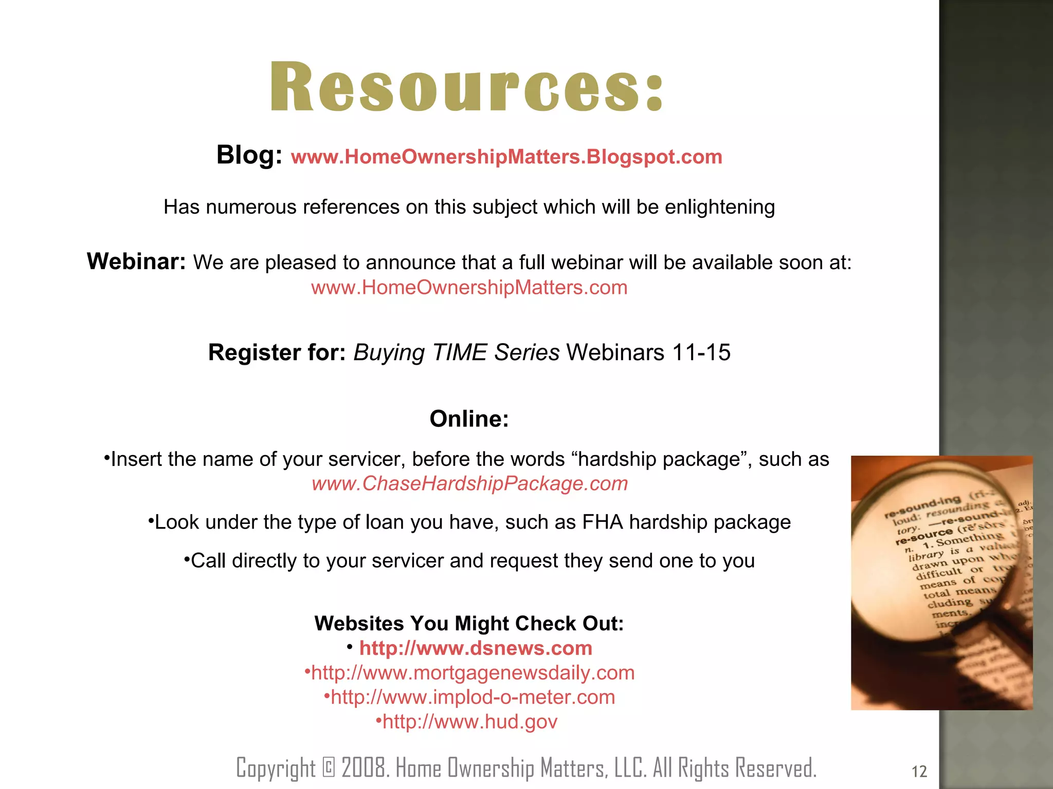 Resources: Blog:  www.HomeOwnershipMatters.Blogspot.com Has numerous references on this subject which will be enlightening Webinar:  We are pleased to announce that a full webinar will be available soon at: www.HomeOwnershipMatters.com Register for:  Buying TIME Series  Webinars 11-15 Online: Insert the name of your servicer, before the words “hardship package”, such as  www.ChaseHardshipPackage.com Look under the type of loan you have, such as FHA hardship package Call directly to your servicer and request they send one to you Websites You Might Check Out: http://www.dsnews.com http://www.mortgagenewsdaily.com http://www.implod-o-meter.com http://www.hud.gov   Copyright © 2008. Home Ownership Matters, LLC. All Rights Reserved. 