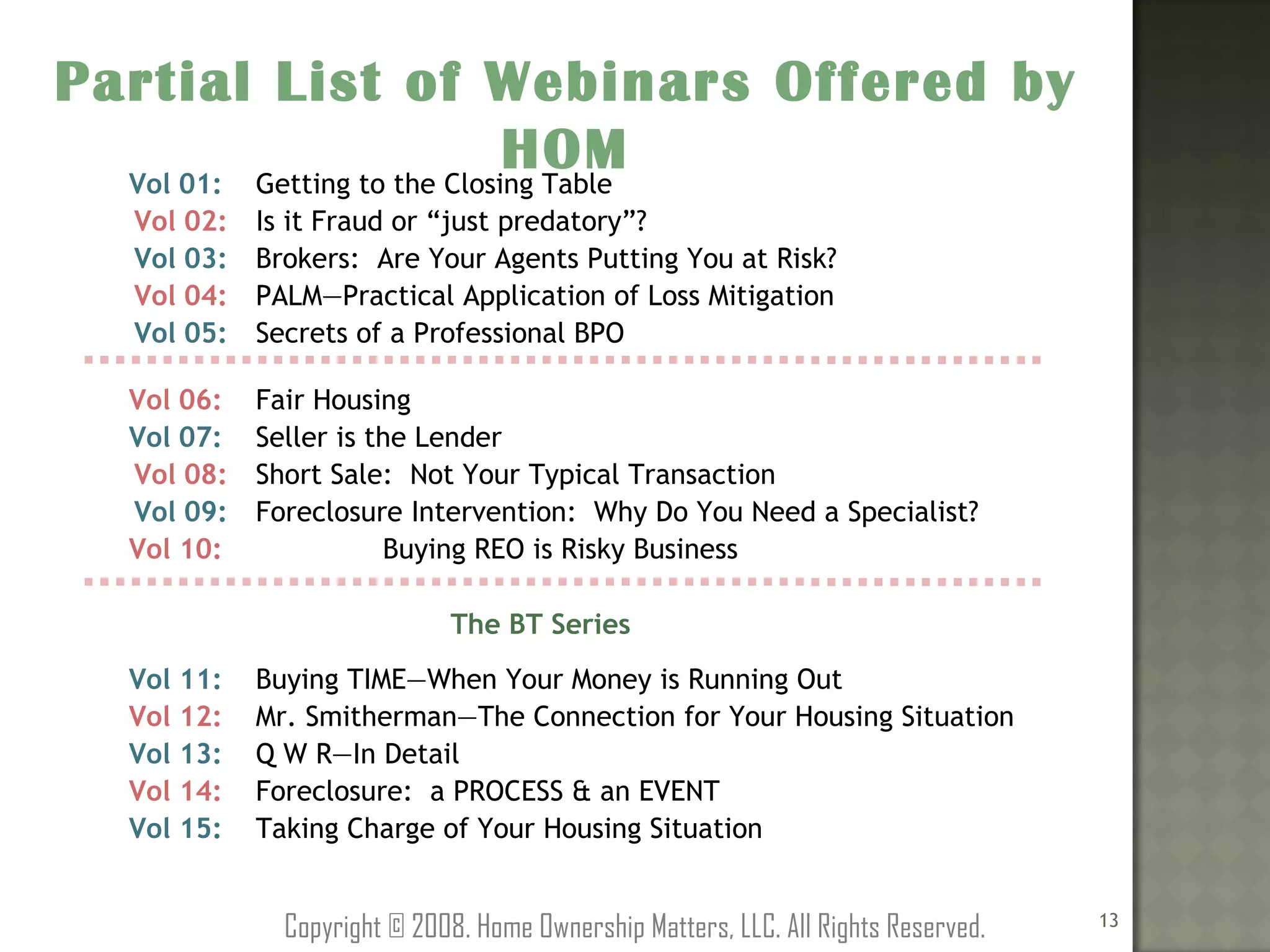 Partial List of Webinars Offered by HOM Copyright © 2008. Home Ownership Matters, LLC. All Rights Reserved. Vol 01: Getting to the Closing Table   Vol 02: Is it Fraud or “just predatory”?   Vol 03: Brokers:  Are Your Agents Putting You at Risk?   Vol 04: PALM—Practical Application of Loss Mitigation   Vol 05: Secrets of a Professional BPO   Vol 06: Fair Housing Vol 07: Seller is the Lender   Vol 08: Short Sale:  Not Your Typical Transaction   Vol 09: Foreclosure Intervention:  Why Do You Need a Specialist? Vol 10:  Buying REO is Risky Business     The BT Series   Vol 11: Buying TIME—When Your Money is Running Out Vol 12: Mr. Smitherman—The Connection for Your Housing Situation Vol 13: Q W R—In Detail Vol 14: Foreclosure:  a PROCESS & an EVENT Vol 15: Taking Charge of Your Housing Situation 
