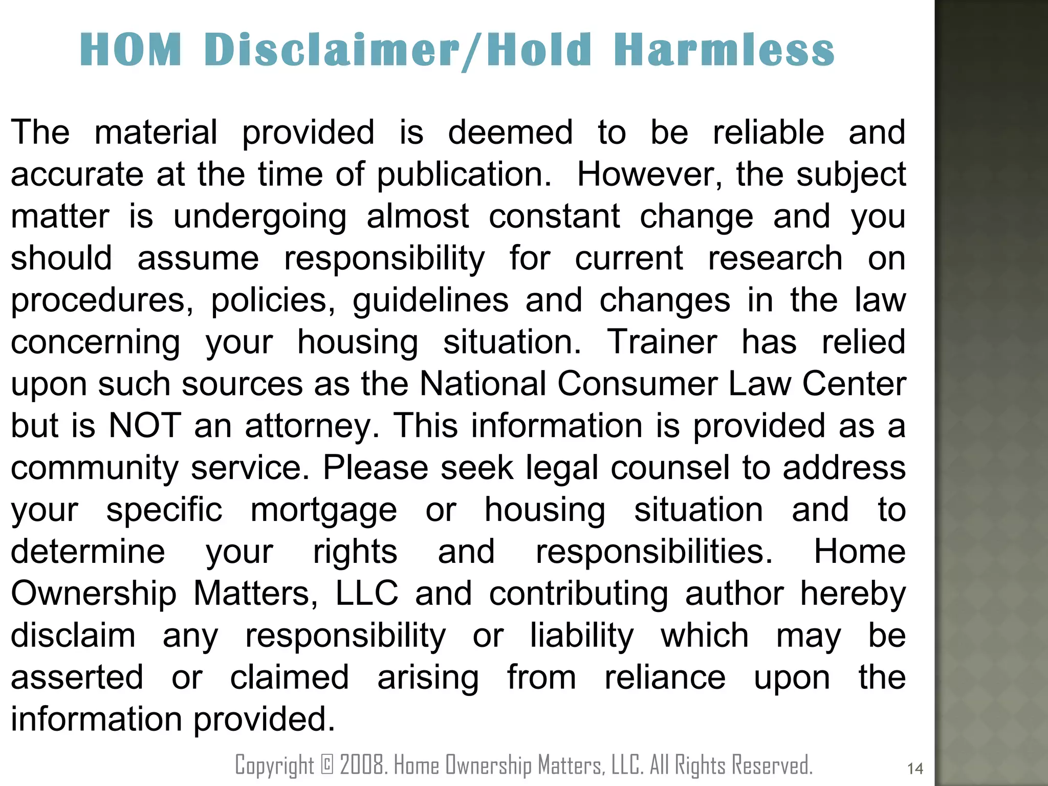 HOM Disclaimer/Hold Harmless The material provided is deemed to be reliable and accurate at the time of publication.  However, the subject matter is undergoing almost constant change and you should assume responsibility for current research on procedures, policies, guidelines and changes in the law concerning your housing situation. Trainer has relied upon such sources as the National Consumer Law Center but is NOT an attorney. This information is provided as a community service. Please seek legal counsel to address your specific mortgage or housing situation and to determine your rights and responsibilities. Home Ownership Matters, LLC and contributing author hereby disclaim any responsibility or liability which may be asserted or claimed arising from reliance upon the information provided. Copyright © 2008. Home Ownership Matters, LLC. All Rights Reserved. 