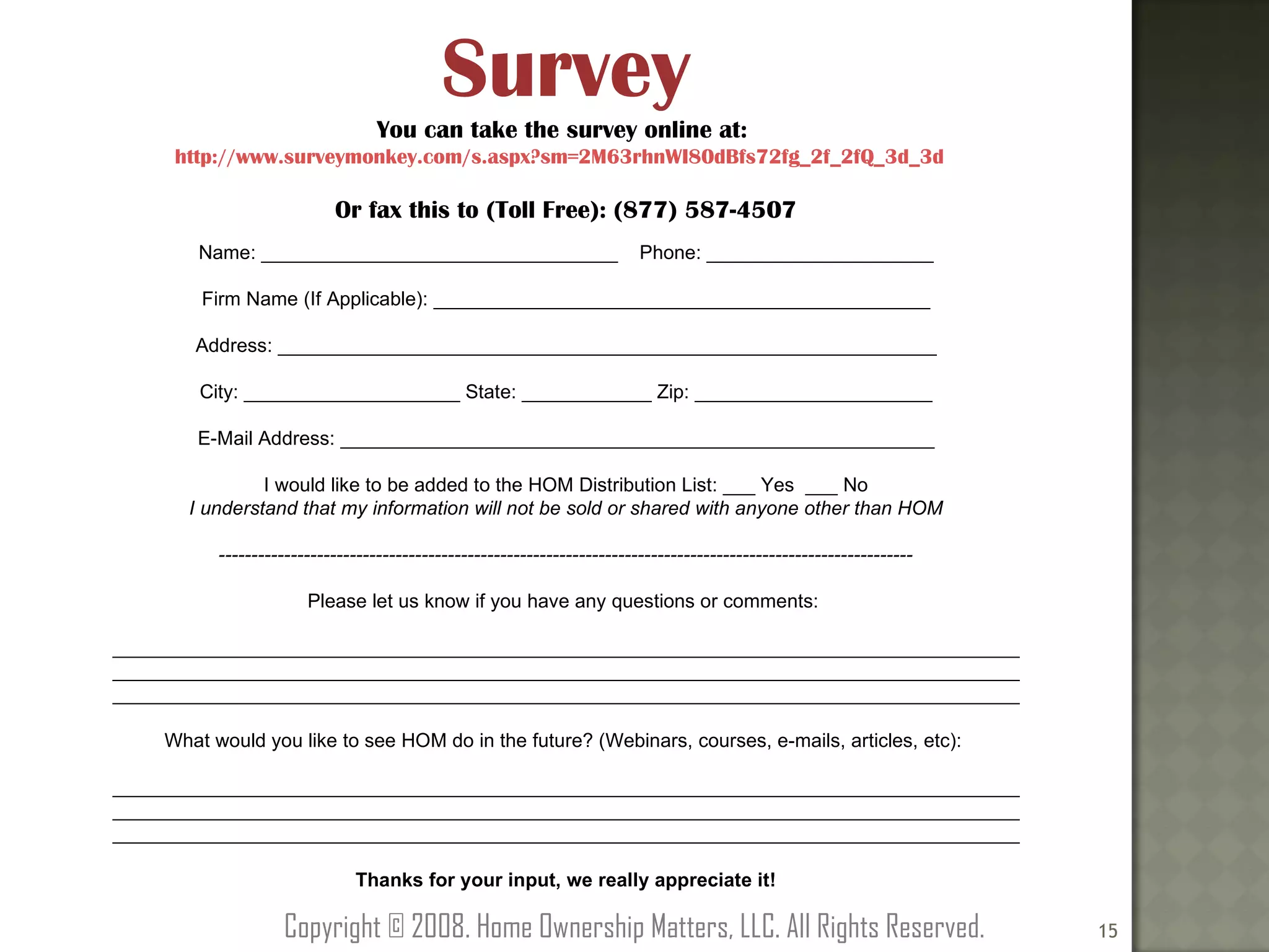 Survey You can take the survey online at:  http://www.surveymonkey.com/s.aspx?sm=2M63rhnWI80dBfs72fg_2f_2fQ_3d_3d   Or fax this to (Toll Free): (877) 587-4507 Name: _________________________________  Phone: _____________________ Firm Name (If Applicable): ______________________________________________ Address: _____________________________________________________________ City: ____________________ State: ____________ Zip: ______________________ E-Mail Address: _______________________________________________________ I would like to be added to the HOM Distribution List: ___ Yes  ___ No I understand that my information will not be sold or shared with anyone other than HOM ---------------------------------------------------------------------------------------------------------- Please let us know if you have any questions or comments:  ____________________________________________________________________________________ ____________________________________________________________________________________ ____________________________________________________________________________________ What would you like to see HOM do in the future? (Webinars, courses, e-mails, articles, etc):  ____________________________________________________________________________________ ____________________________________________________________________________________ ____________________________________________________________________________________ Thanks for your input, we really appreciate it! Copyright © 2008. Home Ownership Matters, LLC. All Rights Reserved. 