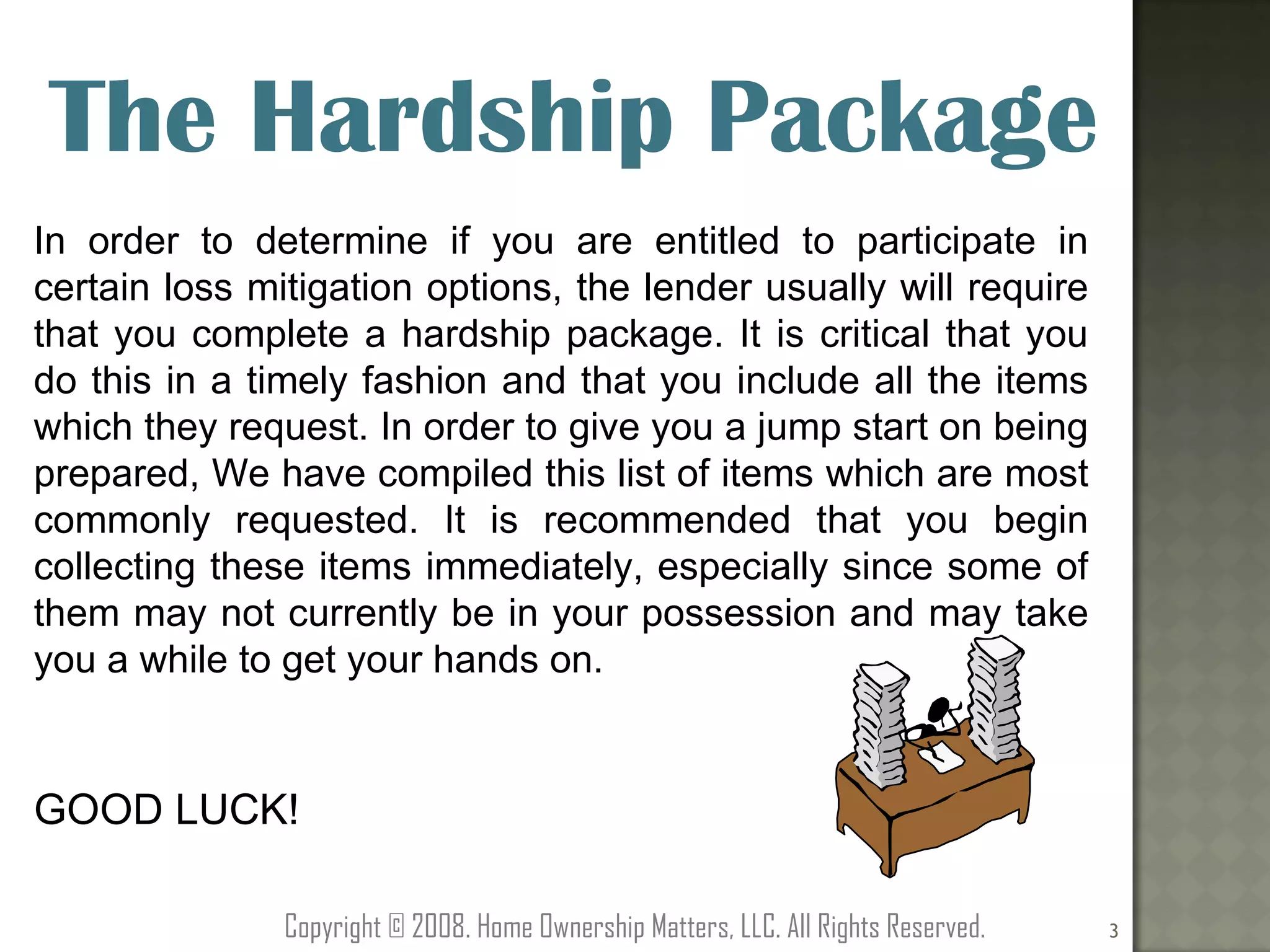 The Hardship Package In order to determine if you are entitled to participate in certain loss mitigation options, the lender usually will require that you complete a hardship package. It is critical that you do this in a timely fashion and that you include all the items which they request. In order to give you a jump start on being prepared, We have compiled this list of items which are most commonly requested. It is recommended that you begin collecting these items immediately, especially since some of them may not currently be in your possession and may take you a while to get your hands on.  GOOD LUCK! Copyright © 2008. Home Ownership Matters, LLC. All Rights Reserved. 