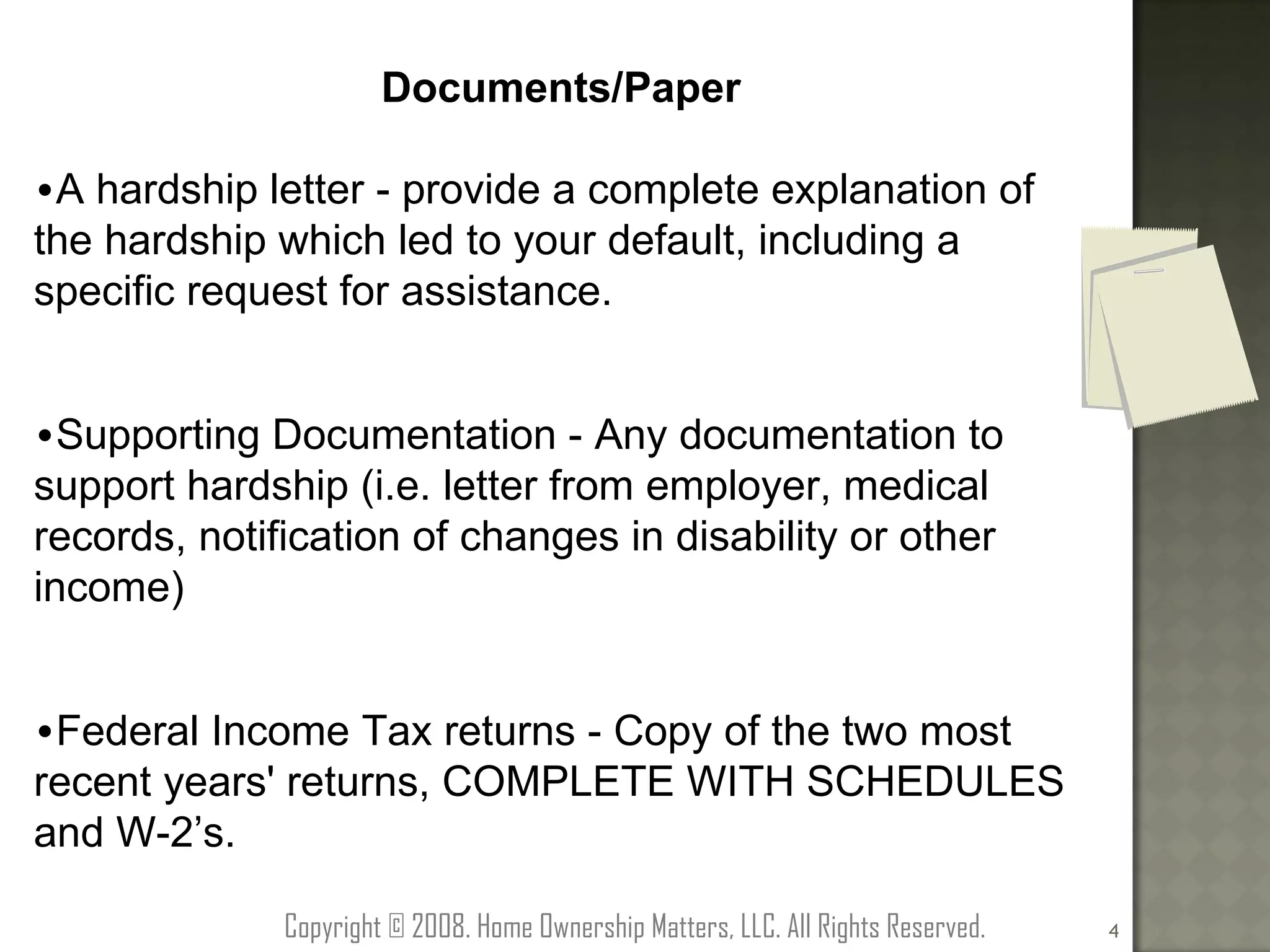 Documents/Paper A hardship letter - provide a complete explanation of the hardship which led to your default, including a specific request for assistance. Supporting Documentation - Any documentation to support hardship (i.e. letter from employer, medical records, notification of changes in disability or other income) Federal Income Tax returns - Copy of the two most recent years' returns, COMPLETE WITH SCHEDULES and W-2’s. Copyright © 2008. Home Ownership Matters, LLC. All Rights Reserved. 