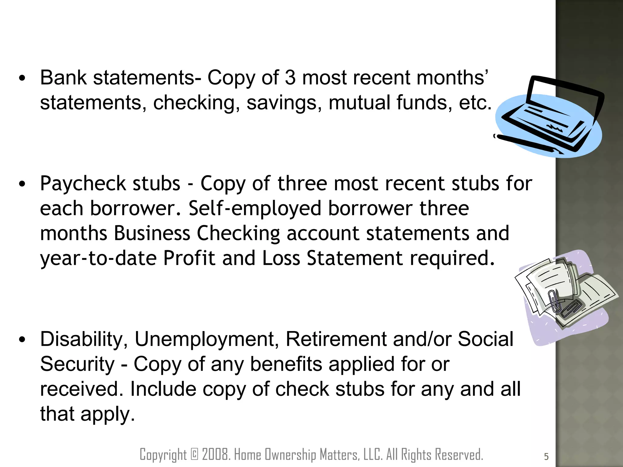 Bank statements- Copy of 3 most recent months’ statements, checking, savings, mutual funds, etc. Paycheck stubs - Copy of three most recent stubs for each borrower. Self-employed borrower three months Business Checking account statements and year-to-date Profit and Loss Statement required. Disability, Unemployment, Retirement and/or Social Security - Copy of any benefits applied for or received. Include copy of check stubs for any and all that apply. Copyright © 2008. Home Ownership Matters, LLC. All Rights Reserved. 