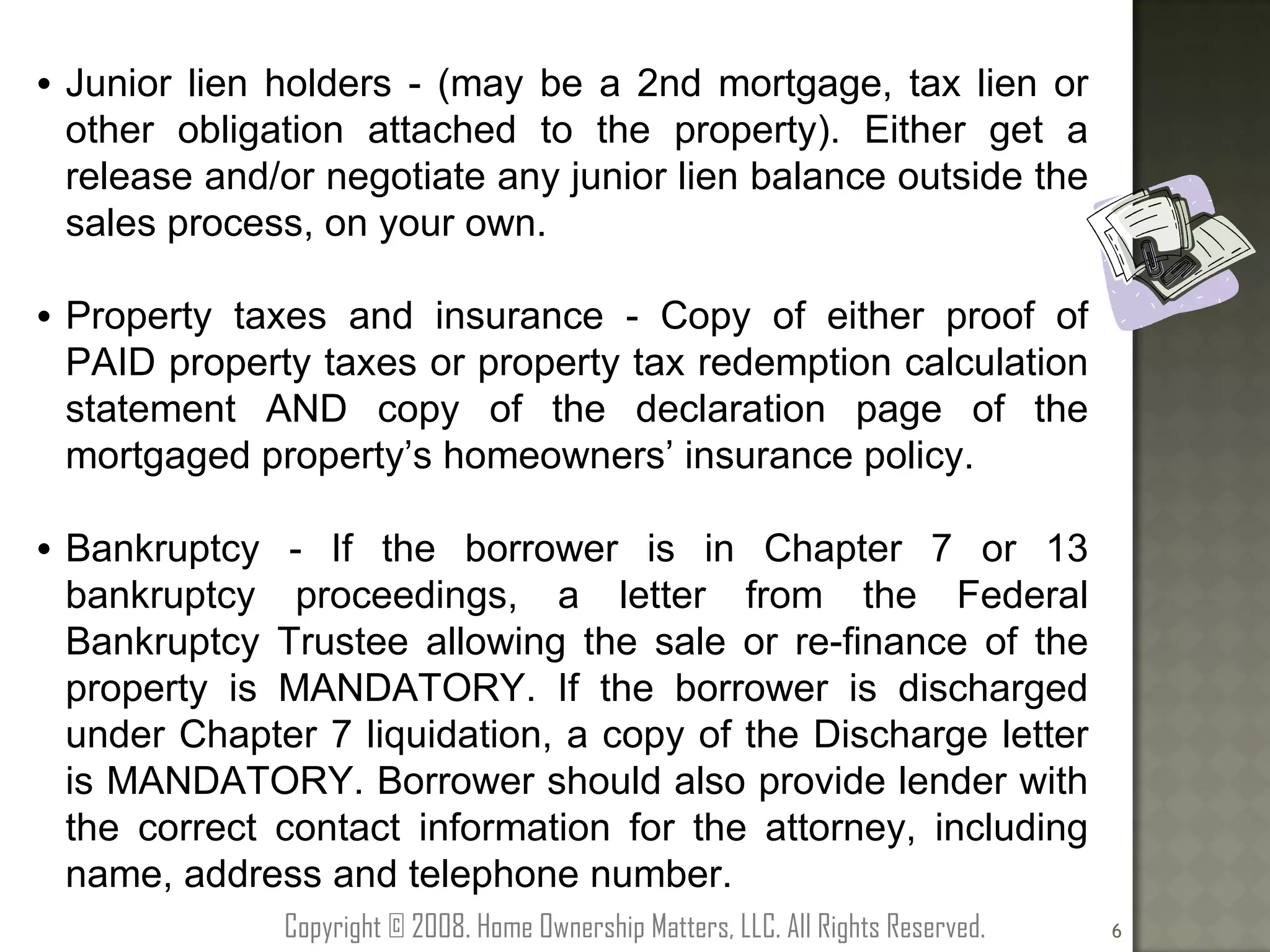 Junior lien holders - (may be a 2nd mortgage, tax lien or other obligation attached to the property). Either get a release and/or negotiate any junior lien balance outside the sales process, on your own. Property taxes and insurance - Copy of either proof of PAID property taxes or property tax redemption calculation statement AND copy of the declaration page of the mortgaged property’s homeowners’ insurance policy. Bankruptcy - If the borrower is in Chapter 7 or 13 bankruptcy proceedings, a letter from the Federal Bankruptcy Trustee allowing the sale or re-finance of the property is MANDATORY. If the borrower is discharged under Chapter 7 liquidation, a copy of the Discharge letter is MANDATORY. Borrower should also provide lender with the correct contact information for the attorney, including name, address and telephone number. Copyright © 2008. Home Ownership Matters, LLC. All Rights Reserved. 