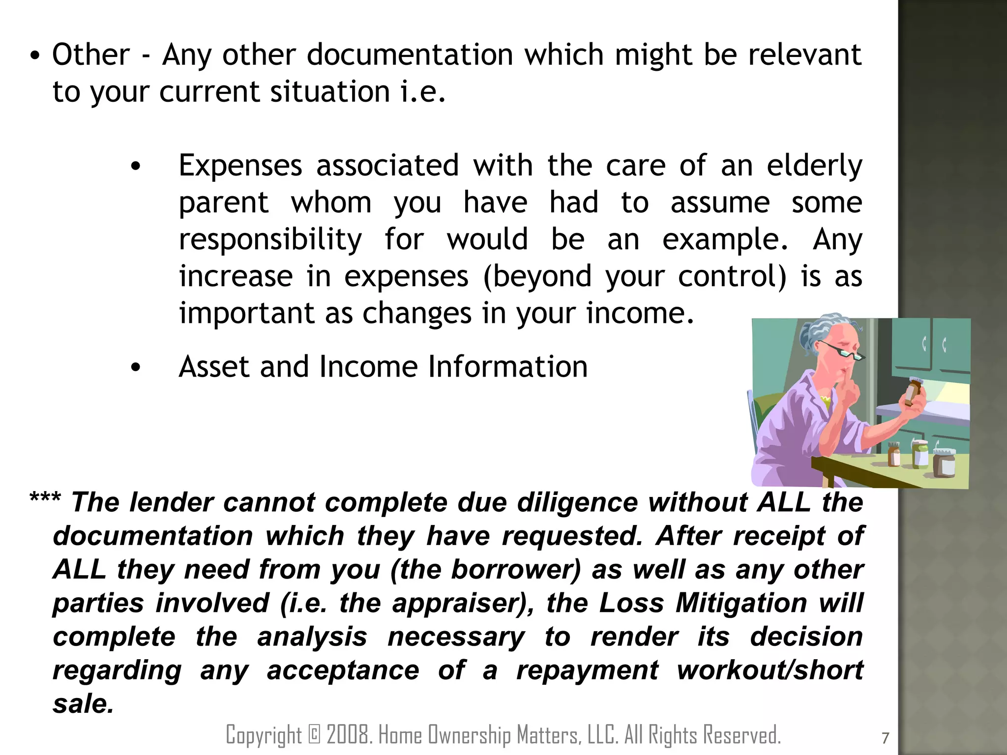 Other - Any other documentation which might be relevant to your current situation i.e. Expenses associated with the care of an elderly parent whom you have had to assume some responsibility for would be an example. Any increase in expenses (beyond your control) is as important as changes in your income. Asset and Income Information *** The lender cannot complete due diligence without ALL the documentation which they have requested. After receipt of ALL they need from you (the borrower) as well as any other parties involved (i.e. the appraiser), the Loss Mitigation will complete the analysis necessary to render its decision regarding any acceptance of a repayment workout/short sale. Copyright © 2008. Home Ownership Matters, LLC. All Rights Reserved. 