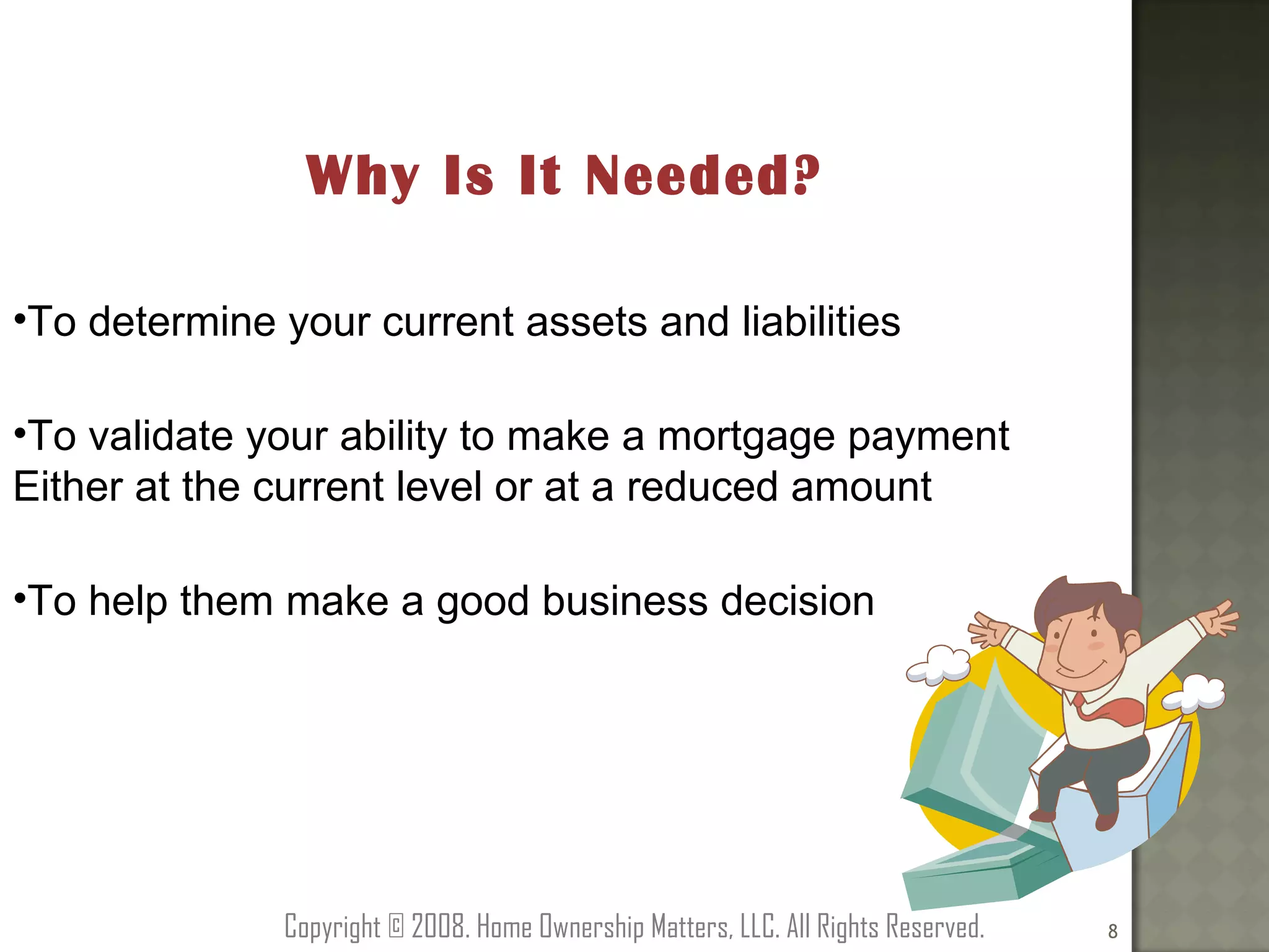 Why Is It Needed? To determine your current assets and liabilities To validate your ability to make a mortgage payment Either at the current level or at a reduced amount To help them make a good business decision Copyright © 2008. Home Ownership Matters, LLC. All Rights Reserved. 