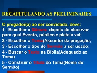 RECAPITULANDO AS PRELIMINARESRECAPITULANDO AS PRELIMINARES
O pregador(a) ao ser convidado, deve:
1 - Escolher o Gênero depois de observar
para qual Evento, público e plateia vai;
2 - Escolher o Tema(Assunto) da pregação;
3 - Escolher o tipo de Sermão a ser usado;
4 - Buscar o Texto na Bíblia(Adequado ao
Tema)
5 - Construir o Título do Tema(Nome do
Sermão)
 