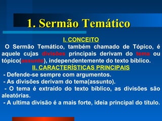 1. Sermão Temático1. Sermão Temático
I. CONCEITO
O Sermão Temático, também chamado de Tópico, é
aquele cujas divisões principais derivam do tema ou
tópico(assunto), independentemente do texto bíblico.
II. CARACTERÍSTICAS PRINCIPAIS
- Defende-se sempre com argumentos.
- As divisões derivam do tema(assunto).
- O tema é extraído do texto bíblico, as divisões são
aleatórias.
- A ultima divisão é a mais forte, ideia principal do título.
 