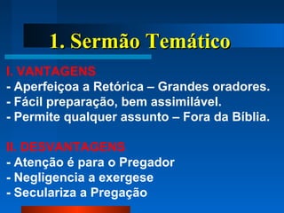 1. Sermão Temático1. Sermão Temático
I. VANTAGENS
- Aperfeiçoa a Retórica – Grandes oradores.
- Fácil preparação, bem assimilável.
- Permite qualquer assunto – Fora da Bíblia.
II. DESVANTAGENS
- Atenção é para o Pregador
- Negligencia a exergese
- Seculariza a Pregação
 