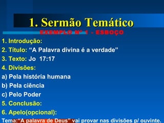 1. Sermão Temático1. Sermão Temático
EXEMPLO Nº 1 - ESBOÇO
1. Introdução:
2. Título: “A Palavra divina é a verdade”
3. Texto: Jo 17:17
4. Divisões:
a) Pela história humana
b) Pela ciência
c) Pelo Poder
5. Conclusão:
6. Apelo(opcional):
Tema:“A palavra de Deus” vai provar nas divisões p/ ouvinte.
 