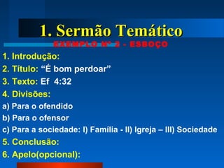 1. Sermão Temático1. Sermão Temático
EXEMPLO Nº 2 - ESBOÇO
1. Introdução:
2. Título: “É bom perdoar”
3. Texto: Ef 4:32
4. Divisões:
a) Para o ofendido
b) Para o ofensor
c) Para a sociedade: I) Família - II) Igreja – III) Sociedade
5. Conclusão:
6. Apelo(opcional):
 