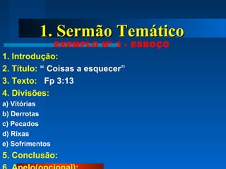 1. Sermão Temático1. Sermão Temático
EXEMPLO Nº 3 - ESBOÇO
1. Introdução:
2. Título: “ Coisas a esquecer”
3. Texto: Fp 3:13
4. Divisões:
a) Vitórias
b) Derrotas
c) Pecados
d) Rixas
e) Sofrimentos
5. Conclusão:
 