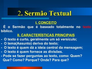 22. Sermão Textual. Sermão Textual
I. CONCEITO
É o Sermão que é baseado totalmente no texto
bíblico.
II. CARACTERÍSTICAS PRINCIPAIS
- O texto é curto, geralmente um só versículo;
- O tema(Assunto) deriva do texto;
- O texto é quem dá a ideia central da mensagem;
- O texto é quem fornece as divisões.
- Pode se fazer perguntas ao texto, como: Quem?
Que? Como? Porque? Onde? Para que?
 
