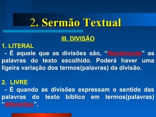 22. Sermão Textual. Sermão Textual
III. DIVISÃO
1. LITERAL
- É aquele que as divisões são, “literalmente” as
palavras do texto escolhido. Poderá haver uma
ligeira variação dos termos(palavras) da divisão.
2. LIVRE
- É quando as divisões expressam o sentido das
palavras do texto bíblico em termos(palavras)
“diferentes”.
 