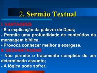 22. Sermão Textual. Sermão Textual
I. VANTAGENS
- É a explicação da palavra de Deus;
- Permite uma profundidade de conteúdos da
mensagem bíblica.
- Provoca conhecer melhor a exergese.
II. DESVANTAGENS
- Não permite o tratamento completo de um
determinado assunto;
- A lógica pode sofrer.
 