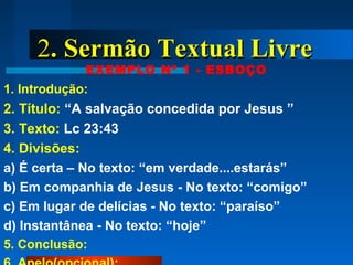 22. Sermão Textual Livre. Sermão Textual Livre
EXEMPLO Nº 1 - ESBOÇO
1. Introdução:
2. Título: “A salvação concedida por Jesus ”
3. Texto: Lc 23:43
4. Divisões:
a) É certa – No texto: “em verdade....estarás”
b) Em companhia de Jesus - No texto: “comigo”
c) Em lugar de delícias - No texto: “paraíso”
d) Instantânea - No texto: “hoje”
5. Conclusão:
 