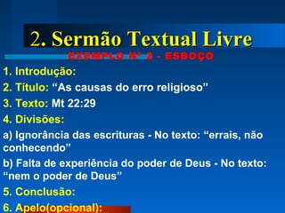 22. Sermão Textual Livre. Sermão Textual Livre
EXEMPLO Nº 2 - ESBOÇO
1. Introdução:
2. Título: “As causas do erro religioso”
3. Texto: Mt 22:29
4. Divisões:
a) Ignorância das escrituras - No texto: “errais, não
conhecendo”
b) Falta de experiência do poder de Deus - No texto:
“nem o poder de Deus”
5. Conclusão:
6. Apelo(opcional):
 