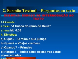 2. Sermão Textual – Perguntas ao texto2. Sermão Textual – Perguntas ao texto
EXEMPLO: ESBOÇO DE INTERROGAÇÃO AO
TEXTO
1. Introdução:
2. Título: “A busca do reino de Deus”
3. Texto: Mt 6:33
4. Divisões:
a) O que? – O reino e sua justiça
b) Quem? – Vós(os crentes)
c) Quando? – Primeiro
d) Porque? – Todas estas coisas vos serão
acrescentadas
 